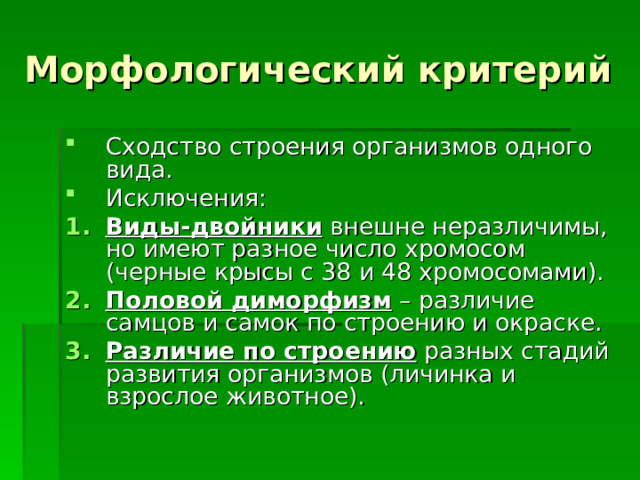 Морфологический критерий Сходство строения организмов одного вида. Исключения: Виды-двойники внешне неразличимы, но имеют разное число хромосом (черные крысы с 38 и 48 хромосомами). Половой диморфизм – различие самцов и самок по строению и окраске. Различие по строению разных стадий развития организмов (личинка и взрослое животное). 