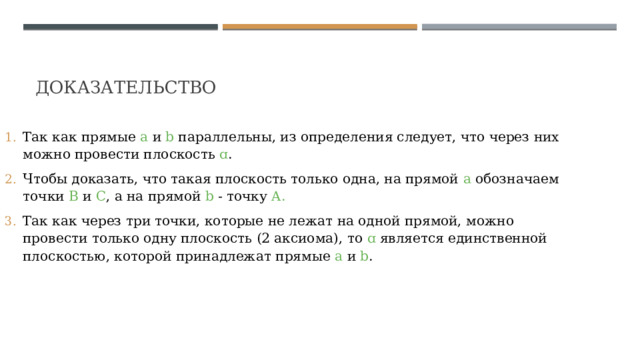 Доказательство  Так как прямые а и b параллельны, из определения следует, что через них можно провести плоскость ɑ . ﻿ Чтобы доказать, что такая плоскость только одна, на прямой а обозначаем точки В и С , а на прямой b - точку A. ﻿ Так как через три точки, которые не лежат на одной прямой, можно провести только одну плоскость (2 аксиома), то ɑ является единственной плоскостью, которой принадлежат прямые а и b . 