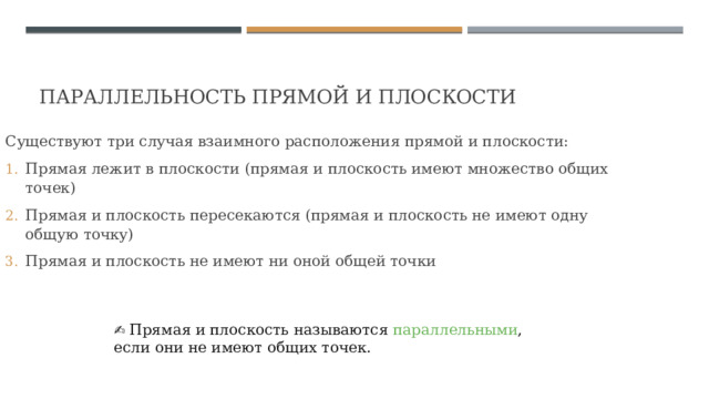 Параллельность прямой и плоскости Существуют три случая взаимного расположения прямой и плоскости: Прямая лежит в плоскости (прямая и плоскость имеют множество общих точек) Прямая и плоскость пересекаются (прямая и плоскость не имеют одну общую точку) Прямая и плоскость не имеют ни оной общей точки ✍ Прямая и плоскость называются параллельными , если они не имеют общих точек. 