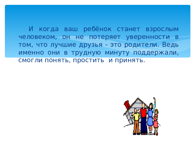 И когда ваш ребёнок станет взрослым человеком, он не потеряет уверенности в том, что лучшие друзья - это родители. Ведь именно они в трудную минуту поддержали, смогли понять, простить и принять. 