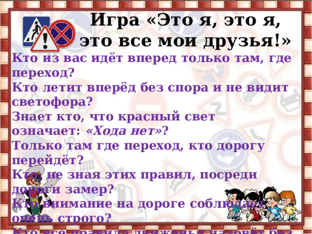 Игра «Это я, это я, это все мои друзья!» Кто из вас идёт вперед только там, где переход? Кто летит вперёд без спора и не видит светофора? Знает кто, что красный свет означает:  «Хода нет» ? Только там где переход, кто дорогу перейдёт? Кто, не зная этих правил, посреди дороги замер? Кто внимание на дороге соблюдает очень строго? Кто все правила движенья назовёт без промедленья? Знает кто, что свет зелёный означает:  «Путь  открыт» ? 