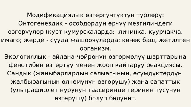 Модификациялык өзгөргүчтүктүн түрлөрү: Онтогенездик - особдордун өрчүү мезгилиндеги өзгөрүүлөр (курт кумурскаларда: личинка, куурчакча, имаго; жерде - сууда жашоочуларда: көнөк баш, жетилген организм. Экологиялык - айлана-чөйрөнүн өзгөрмөлүү шарттарына фенотибин өзгөртүү менен жооп кайтаруу реакциясы. Сандык (жаныбарлардын салмагынын, өсүмдүктөрдүн жалбырагынын өлчөмүнүн өзгөрүшү) жана сапаттык (ультрафиолет нурунун таасиринде теринин түсүнүн өзгөрүшү) болуп бөлүнөт. 