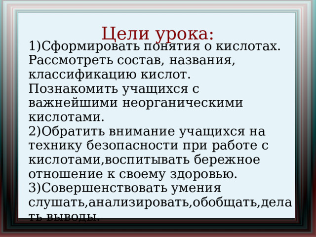 Цели урока: 1)Сформировать понятия о кислотах. Рассмотреть состав, названия, классификацию кислот. Познакомить учащихся с важнейшими неорганическими кислотами. 2)Обратить внимание учащихся на технику безопасности при работе с кислотами,воспитывать бережное отношение к своему здоровью. 3)Совершенствовать умения слушать,анализировать,обобщать,делать выводы.  