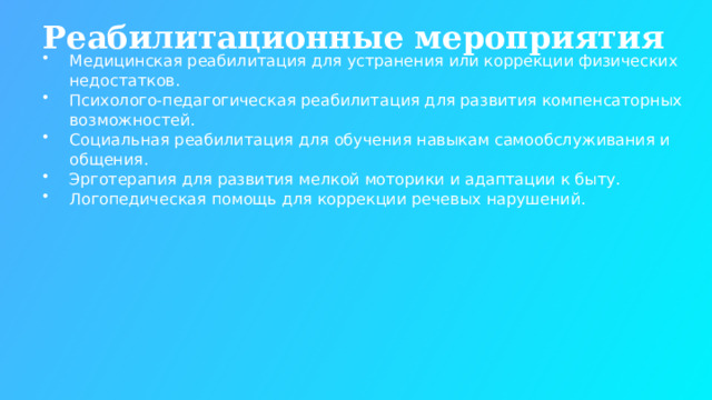 Реабилитационные мероприятия Медицинская реабилитация для устранения или коррекции физических недостатков. Психолого-педагогическая реабилитация для развития компенсаторных возможностей. Социальная реабилитация для обучения навыкам самообслуживания и общения. Эрготерапия для развития мелкой моторики и адаптации к быту. Логопедическая помощь для коррекции речевых нарушений.  