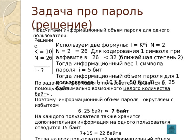 Задача про пароль (решение) Подсчитаем информационный объем пароля для одного пользователя: Решение. K = 10 N = 26 ______ I - ? Используем две формулы: I = K*i N = 2 i  N = 2 i = 26 Для кодирования 1 символа при алфавите в 26 Тогда информационный вес 1 символа пароля i = 5 бит Тогда информационный объем пароля для 1 пользователя I = 10 * 5 = 50 бит /8 = 6, 25 байт По задаче «Информация о пользователе хранится с помощью минимально возможного целого количества байт » . Поэтому информационный объем пароля округляем с избытком  6, 25 байт  7 байт На каждого пользователя также хранится дополнительная информация на одного пользователя отводится 15 байт  7+15 = 22 байта Тогда на всех пользователей информационный объем  I = 22 * 50 = 1100 байт  Ответ: 1100 