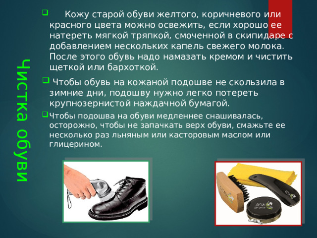 Чистка обуви       Кожу старой обуви желтого, коричневого или красного цвета можно освежить, если хорошо ее натереть мягкой тряпкой, смоченной в скипидаре с добавлением нескольких капель свежего молока. После этого обувь надо намазать кремом и чистить щеткой или бархоткой.  Чтобы обувь на кожаной подошве не скользила в зимние дни, подошву нужно легко потереть крупнозернистой наждачной бумагой. Чтобы подошва на обуви медленнее снашивалась, осторожно, чтобы не запачкать верх обуви, смажьте ее несколько раз льняным или касторовым маслом или глицерином.    