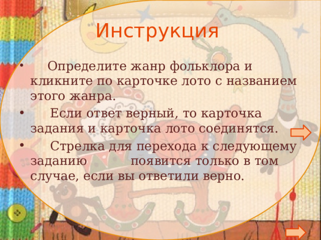 Инструкция   Определите жанр фольклора и кликните по карточке лото с названием этого жанра.  Если ответ верный, то карточка задания и карточка лото соединятся.  Стрелка для перехода к следующему заданию появится только в том случае, если вы ответили верно.        