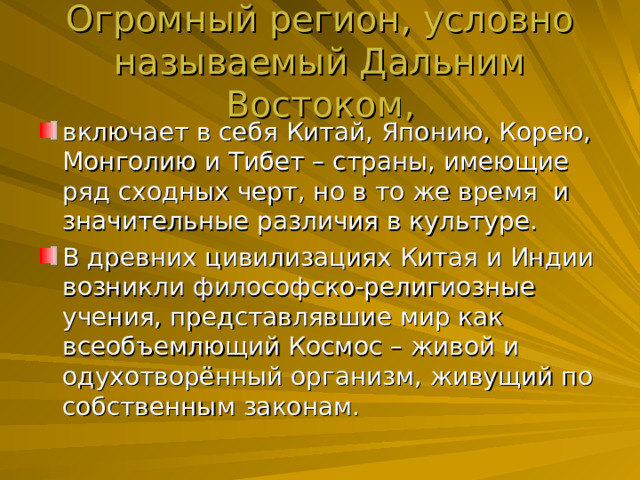Огромный регион, условно называемый Дальним Востоком, включает в себя Китай, Японию, Корею, Монголию и Тибет – страны, имеющие ряд сходных черт, но в то же время и значительные различия в культуре. В древних цивилизациях Китая и Индии возникли философско-религиозные учения, представлявшие мир как всеобъемлющий Космос – живой и одухотворённый организм, живущий по собственным законам. 