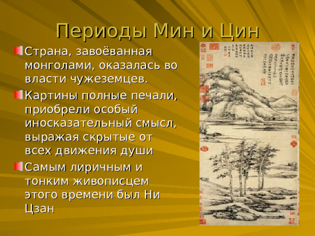 Периоды Мин и Цин Страна, завоёванная монголами, оказалась во власти чужеземцев. Картины полные печали, приобрели особый иносказательный смысл, выражая скрытые от всех движения души Самым лиричным и тонким живописцем этого времени был Ни Цзан 