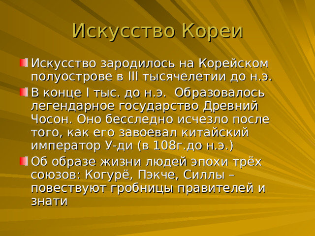 Искусство зародилось на Корейском полуострове в III тысячелетии до н.э. В конце I тыс. до н.э. Образовалось легендарное государство Древний Чосон. Оно бесследно исчезло после того, как его завоевал китайский император У-ди (в 108г.до н.э.) Об образе жизни людей эпохи трёх союзов: Когурё, Пэкче, Силлы –повествуют гробницы правителей и знати 
