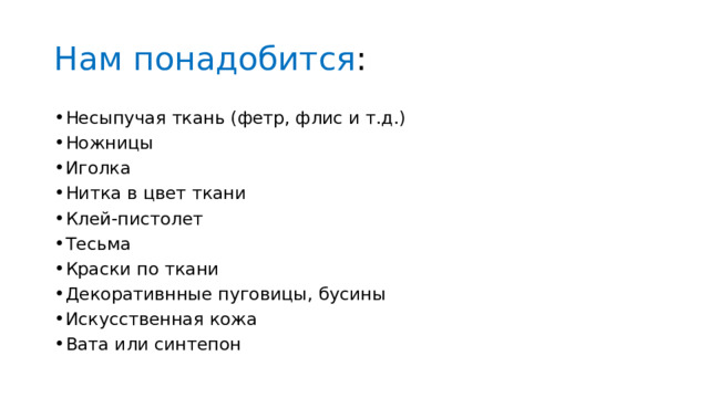 Нам понадобится : Несыпучая ткань (фетр, флис и т.д.) Ножницы Иголка Нитка в цвет ткани Клей-пистолет Тесьма Краски по ткани Декоративнные пуговицы, бусины Искусственная кожа Вата или синтепон 