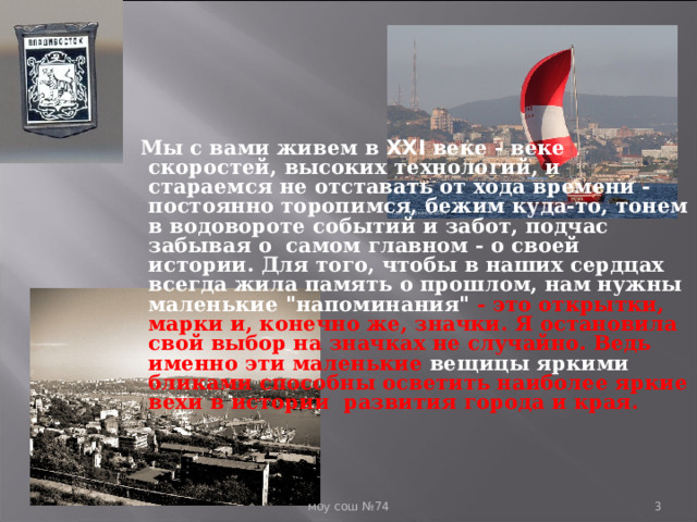  Мы с вами живем в XXI веке - веке скоростей, высоких технологий, и стараемся не отставать от хода времени - постоянно торопимся, бежим куда-то, тонем в водовороте событий и забот, подчас забывая о самом главном - о своей истории. Для того, чтобы в наших сердцах всегда жила память о прошлом, нам нужны маленькие 