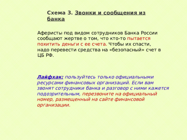 Схема 3. Звонки и сообщения из банка Аферисты под видом сотрудников Банка России сообщают жертве о том, что кто-то пытается похитить деньги с ее счета. Чтобы их спасти, надо перевести средства на «безопасный» счет в ЦБ РФ.  Лайфхак:  пользуйтесь только официальными ресурсами финансовых организаций. Если вам звонят сотрудники банка и разговор с ними кажется подозрительным, перезвоните на официальный номер, размещенный на сайте финансовой организации.  
