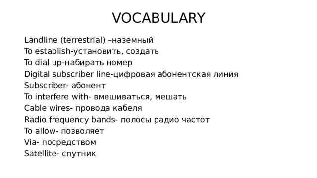 VOCABULARY Landline (terrestrial) –наземный To establish-установить, создать To dial up-набирать номер Digital subscriber line-цифровая абонентская линия Subscriber- абонент To interfere with- вмешиваться, мешать Cable wires- провода кабеля Radio frequency bands- полосы радио частот To allow- позволяет Via- посредством Satellite- спутник 