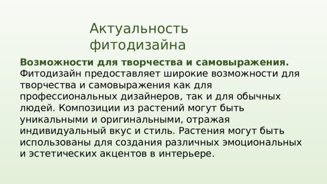 Актуальность фитодизайна Возможности для творчества и самовыражения. Фитодизайн предоставляет широкие возможности для творчества и самовыражения как для профессиональных дизайнеров, так и для обычных людей. Композиции из растений могут быть уникальными и оригинальными, отражая индивидуальный вкус и стиль. Растения могут быть использованы для создания различных эмоциональных и эстетических акцентов в интерьере.  