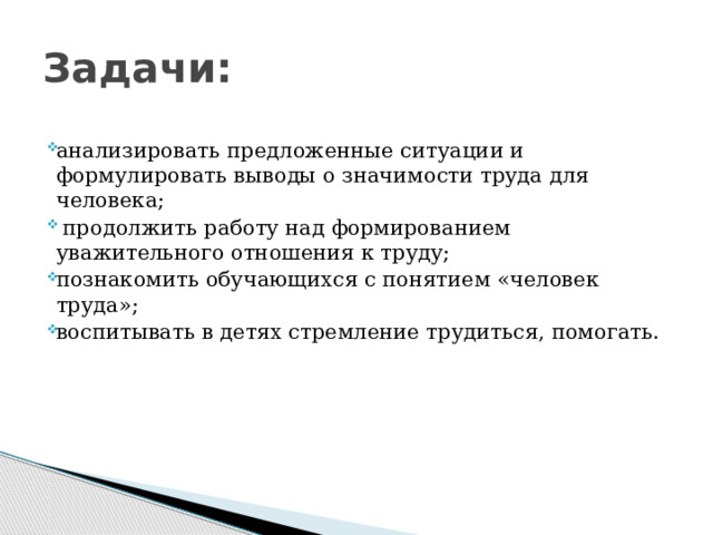 Задачи: анализировать предложенные ситуации и формулировать выводы о значимости труда для человека;  продолжить работу над формированием уважительного отношения к труду; познакомить обучающихся с понятием «человек труда»; воспитывать в детях стремление трудиться, помогать. 