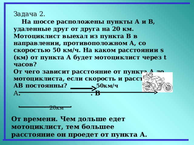 Задача 2.  На шоссе расположены пункты А и В, удаленные друг от друга на 20 км. Мотоциклист выехал из пункта В в направлении, противоположном А, со скоростью 50 км/ч. На каком расстоянии s (км) от пункта А будет мотоциклист через t часов? От чего зависит расстояние от пункта А до мотоциклиста, если скорость и расстояние АВ постоянны? 50км/ч А . . В   20км От времени. Чем дольше едет мотоциклист, тем большее расстояние он проедет от пункта А. 