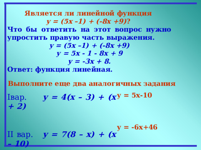 Является ли линейной функция  y = (5x –1) + (-8x +9) ?  Что бы ответить на этот вопрос нужно упростить правую часть выражения. y = (5x –1) + (-8x +9) у = 5 x - 1 - 8 x + 9 y = -3x + 8. Ответ: функция линейная. Выполните еще два аналогичных задания   у = 5х-10    у = -6х+46 I вар. y = 4(x – 3) + (x + 2)   II вар. у = 7(8 – x) + (x – 10)  