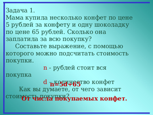 Задача 1. Мама купила несколько конфет по цене 5 рублей за конфету и одну шоколадку по цене 65 рублей. Сколько она заплатила за всю покупку?  Составьте выражение, с помощью которого можно подсчитать стоимость покупки.     n - рублей стоит вся покупка  d – количество конфет  Как вы думаете, от чего зависит стоимость покупки?  n= 5 d +65  От числа покупаемых конфет.  