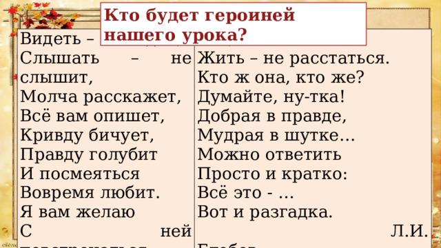 Кто будет героиней нашего урока? Видеть – не видит, Слышать – не слышит, Так, чтоб навеки Молча расскажет, Жить – не расстаться. Всё вам опишет, Кто ж она, кто же? Кривду бичует, Думайте, ну-тка! Правду голубит Добрая в правде, И посмеяться Мудрая в шутке… Вовремя любит. Можно ответить Я вам желаю Просто и кратко: С ней повстречаться Всё это - … Вот и разгадка.  Л.И. Глебов 