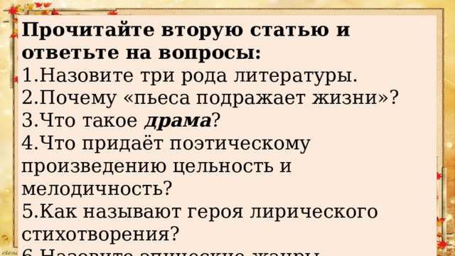 Прочитайте вторую статью и ответьте на вопросы: 1.Назовите три рода литературы. 2.Почему «пьеса подражает жизни»? 3.Что такое драма ? 4.Что придаёт поэтическому произведению цельность и мелодичность? 5.Как называют героя лирического стихотворения? 6.Назовите эпические жанры литературы. 7.Чем отличаются рассказы, повести и романы? 