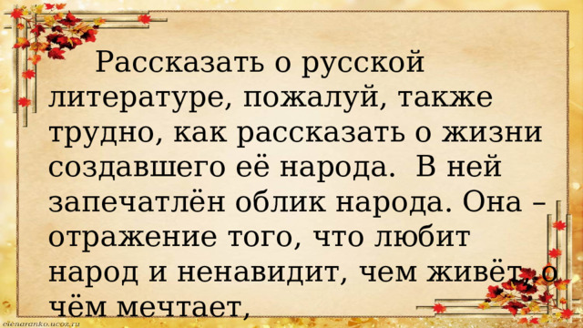  Рассказать о русской литературе, пожалуй, также трудно, как рассказать о жизни создавшего её народа. В ней запечатлён облик народа. Она – отражение того, что любит народ и ненавидит, чем живёт, о чём мечтает, во что верит. 