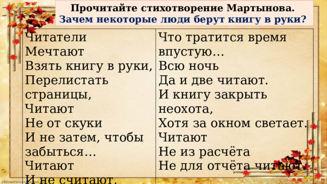 Прочитайте стихотворение Мартынова. Зачем некоторые люди берут книгу в руки? Читатели Мечтают Что тратится время впустую… Взять книгу в руки, Всю ночь Да и две читают. Перелистать страницы, Читают И книгу закрыть неохота, Не от скуки Хотя за окном светает. И не затем, чтобы забыться… Читают Читают Не из расчёта И не считают, Не для отчёта читают. 