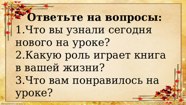 Ответьте на вопросы: 1.Что вы узнали сегодня нового на уроке? 2.Какую роль играет книга в вашей жизни? 3.Что вам понравилось на уроке? 