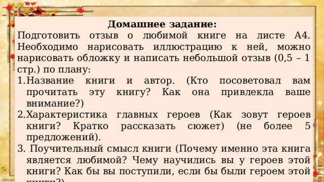 Домашнее задание: Подготовить отзыв о любимой книге на листе А4. Необходимо нарисовать иллюстрацию к ней, можно нарисовать обложку и написать небольшой отзыв (0,5 – 1 стр.) по плану: Название книги и автор. (Кто посоветовал вам прочитать эту книгу? Как она привлекла ваше внимание?) Характеристика главных героев (Как зовут героев книги? Кратко рассказать сюжет) (не более 5 предложений).  Поучительный смысл книги (Почему именно эта книга является любимой? Чему научились вы у героев этой книги? Как бы вы поступили, если бы были героем этой книги?) Что дала мне эта книга. (Что взволновало вас в этом произведении? Посоветуете ли вы прочитать эту книгу своему другу?) 