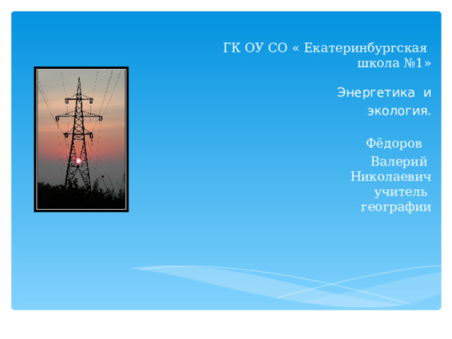      ГК ОУ СО « Екатеринбургская  школа №1»     Энергетика  и   экология.  Фёдоров   Валерий  Николаевич  учитель  географии 