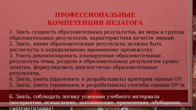 ПРОФЕССИОНАЛЬНЫЕ КОМПЕТЕНЦИИ ПЕДАГОГА 1. Знать сущность образовательных результатов, их виды и группы образовательных результатов, характеристики качеств знаний. 2. Знать, какие образовательные результаты должны быть достигнуты к определенному временному промежутку. 3. Уметь декомпозировать планируемые образовательные результаты темы, раздела в образовательных результатов урока/ занятия, формулировать диагностично образовательные результаты. 4. Знать, уметь (применять и разрабатывать) критерии оценки ОР. 5. Знать, уметь (применять и разрабатывать) способы оценки ОР (в т.ч. технологию форми-рующего оценивания). 6. Знать, соблюдать логику усвоения учебного материала (восприятие, осмысление, запоминание, применение, обобщение, систематизация) 