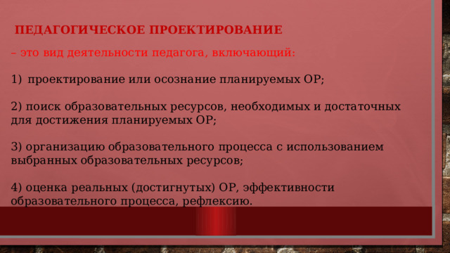 ПЕДАГОГИЧЕСКОЕ ПРОЕКТИРОВАНИЕ – это вид деятельности педагога, включающий: проектирование или осознание планируемых ОР; 2) поиск образовательных ресурсов, необходимых и достаточных для достижения планируемых ОР; 3) организацию образовательного процесса с использованием выбранных образовательных ресурсов; 4) оценка реальных (достигнутых) ОР, эффективности образовательного процесса, рефлексию. 