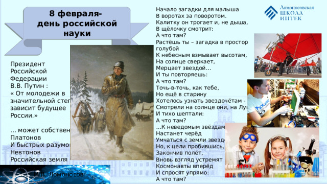 Начало загадки для малыша  В воротах за поворотом.  Калитку он трогает и, не дыша,  В щёлочку смотрит:  А что там? Растёшь ты – загадка в простор голубой  К небесным взмывает высотам,  На солнце сверкает,  Мерцает звездой…  И ты повторяешь: А что там?  Точь-в-точь, как тебе,  Но ещё в старину   Хотелось узнать звездочётам -  Смотрели на солнце они, на Луну  И тихо шептали:  А что там? … К неведомым звёздам  Настанет черёд  Умчаться с земли звездолётом.  Но, к цели пробившись,  Закончив полёт,  Вновь взгляд устремят  Космонавты вперёд   И спросят упрямо:  А что там?  8 февраля- день российской науки Президент Российской Федерации В.В. Путин : « От молодежи в значительной степени зависит будущее России.» … может собственных Платонов И быстрых разумом Невтонов Российская земля рождать. М.В. Ломоносов