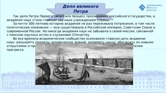 Дело великого Петра Так дело Петра Первого запустило процесс просвещения российского государства, а академия наук стала главным научным учреждением страны. За почти 300-летнюю историю академия не раз переживала потрясения, в том числе политические изменения — она существовала в Российской империи, Советском Союзе и современной России. Но никогда академия наук не забывала о своей миссии, связанной с поиском научных истин и служением Отечеству. Во все времена академическое сообщество осознавало главную цель академии наук: расширять пределы человеческих знаний, развивать науки, обогащать их новыми открытиями и просвещать человечество. Ведь наука была и остается двигателем прогресса