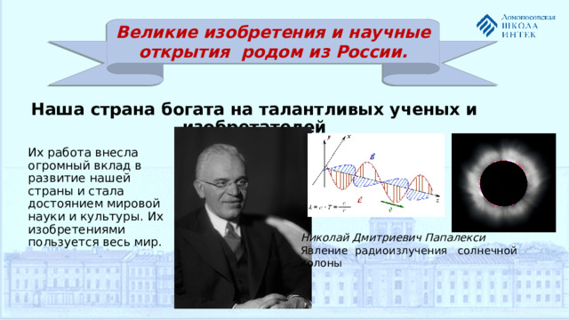 Николай Дмитриевич Папалекси Явление радиоизлучения солнечной колоны Великие изобретения и научные открытия родом из России.  Наша страна богата на талантливых ученых и изобретателей Их работа внесла огромный вклад в развитие нашей страны и стала достоянием мировой науки и культуры. Их изобретениями пользуется весь мир.