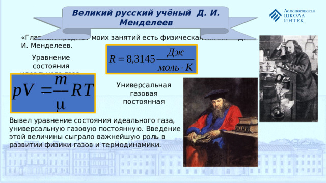 Великий русский учёный Д. И. Менделеев «Главный предмет моих занятий есть физическая химия» - Д. И. Менделеев . Уравнение состояния идеального газа Универсальная газовая постоянная Вывел уравнение состояния идеального газа, универсальную газовую постоянную. Введение этой величины сыграло важнейшую роль в развитии физики газов и термодинамики.