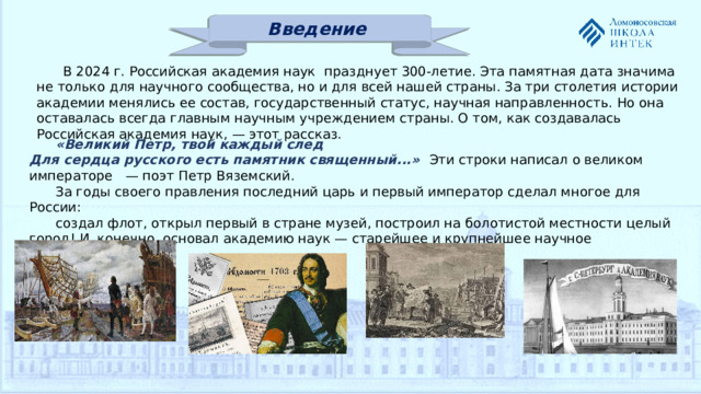 Введение В 2024 г. Российская академия наук празднует 300-летие. Эта памятная дата значима не только для научного сообщества, но и для всей нашей страны. За три столетия истории академии менялись ее состав, государственный статус, научная направленность. Но она оставалась всегда главным научным учреждением страны. О том, как создавалась Российская академия наук, — этот рассказ. «Великий Петр, твой каждый след  Для сердца русского есть памятник священный...» Эти строки написал о великом императоре — поэт Петр Вяземский. За годы своего правления последний царь и первый император сделал многое для России: создал флот, открыл первый в стране музей, построил на болотистой местности целый город! И, конечно, основал академию наук — старейшее и крупнейшее научное учреждение России.