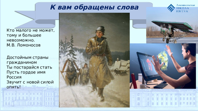 К вам обращены слова наши… Кто малого не может, тому и большее невозможно. М.В. Ломоносов   Достойным страны гражданином Ты постарайся стать Пусть гордое имя Россия Звучит с новой силой опять!