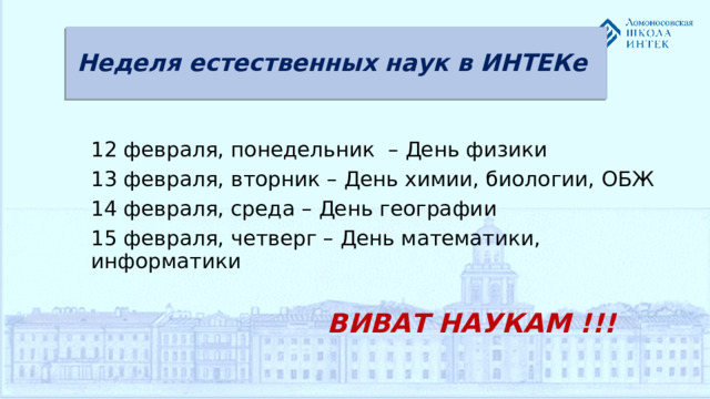 Неделя естественных наук в ИНТЕКе 12 февраля, понедельник – День физики 13 февраля, вторник – День химии, биологии, ОБЖ 14 февраля, среда – День географии 15 февраля, четверг – День математики, информатики   ВИВАТ НАУКАМ !!!