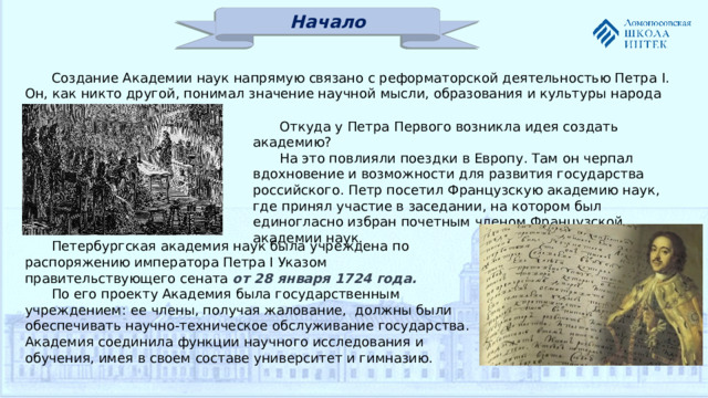 Начало Создание Академии наук напрямую связано с реформаторской деятельностью Петра I. Он, как никто другой, понимал значение научной мысли, образования и культуры народа для процветания страны. Откуда у Петра Первого возникла идея создать академию? На это повлияли поездки в Европу. Там он черпал вдохновение и возможности для развития государства российского. Петр посетил Французскую академию наук, где принял участие в заседании, на котором был единогласно избран почетным членом Французской академии наук. Петербургская академия наук была учреждена по распоряжению императора Петра I Указом правительствующего сената от 28 января 1724 года. По его проекту Академия была государственным учреждением: ее члены, получая жалование, должны были обеспечивать научно-техническое обслуживание государства. Академия соединила функции научного исследования и обучения, имея в своем составе университет и гимназию.