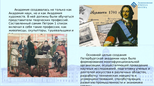 Академия создавалась не только как Академия наук, но и как Академия художеств. В ней должны были обучаться представители творческих профессий. Составленный самим Петром 1 список включал в себя такие профессии, как живописцы, скульпторы, тушевальщики и т.д. Основной целью создания Петербургской академии наук было формирование многофункциональной организации, осуществляющей проведение научных исследований, подготовку ученых и деятелей искусства в различных областях, разработку технических новшеств и усовершенствований, способствующих развитию промышленности и экономике страны.