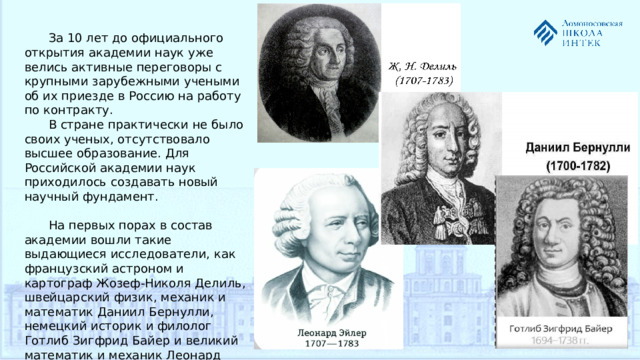 За 10 лет до официального открытия академии наук уже велись активные переговоры с крупными зарубежными учеными об их приезде в Россию на работу по контракту. В стране практически не было своих ученых, отсутствовало высшее образование. Для Российской академии наук приходилось создавать новый научный фундамент. На первых порах в состав академии вошли такие выдающиеся исследователи, как французский астроном и картограф Жозеф-Николя Делиль, швейцарский физик, механик и математик Даниил Бернулли, немецкий историк и филолог Готлиб Зигфрид Байер и великий математик и механик Леонард Эйлер.