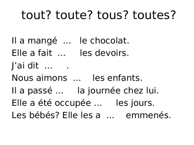 tout? toute? tous? toutes? Il a mangé … le chocolat. Elle a fait … les devoirs. J’ai dit … . Nous aimons … les enfants. Il a passé … la journée chez lui. Elle a été occupée … les jours. Les bébés? Elle les a … emmenés. 