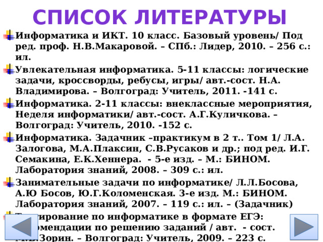 Список литературы Информатика и ИКТ. 10 класс. Базовый уровень/ Под ред. проф. Н.В.Макаровой. – СПб.: Лидер, 2010. – 256 с.: ил. Увлекательная информатика. 5-11 классы: логические задачи, кроссворды, ребусы, игры/ авт.-сост. Н.А. Владимирова. – Волгоград: Учитель, 2011. -141 с. Информатика. 2-11 классы: внеклассные мероприятия, Неделя информатики/ авт.-сост. А.Г.Куличкова. – Волгоград: Учитель, 2010. -152 с. Информатика. Задачник –практикум в 2 т.. Том 1/ Л.А. Залогова, М.А.Плаксин, С.В.Русаков и др.; под ред. И.Г. Семакина, Е.К.Хеннера. - 5-е изд. – М.: БИНОМ. Лаборатория знаний, 2008. – 309 с.: ил. Занимательные задачи по информатике/ Л.Л.Босова, А.Ю Босов, Ю.Г.Коломенская. 3-е изд. М.: БИНОМ. Лаборатория знаний, 2007. – 119 с.: ил. – (Задачник) Тестирование по информатике в формате ЕГЭ: рекомендации по решению заданий / авт. - сост. М.В.Зорин. – Волгоград: Учитель, 2009. – 223 с.  