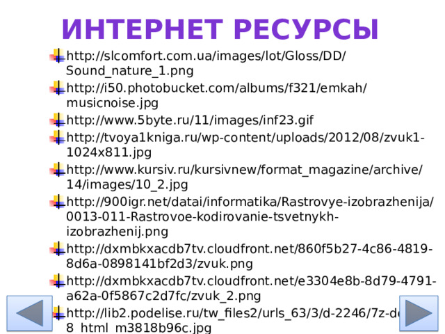 Интернет ресурсы http://slcomfort.com.ua/images/lot/Gloss/DD/Sound_nature_1.png http://i50.photobucket.com/albums/f321/emkah/musicnoise.jpg http://www.5byte.ru/11/images/inf23.gif http://tvoya1kniga.ru/wp-content/uploads/2012/08/zvuk1-1024x811.jpg http://www.kursiv.ru/kursivnew/format_magazine/archive/14/images/10_2.jpg http://900igr.net/datai/informatika/Rastrovye-izobrazhenija/0013-011-Rastrovoe-kodirovanie-tsvetnykh-izobrazhenij.png http://dxmbkxacdb7tv.cloudfront.net/860f5b27-4c86-4819-8d6a-0898141bf2d3/zvuk.png http://dxmbkxacdb7tv.cloudfront.net/e3304e8b-8d79-4791-a62a-0f5867c2d7fc/zvuk_2.png http://lib2.podelise.ru/tw_files2/urls_63/3/d-2246/7z-docs/8_html_m3818b96c.jpg http://procpp.ru/wp-content/uploads/theory-c-cpp/basic-theory/graphics/oxy.png 