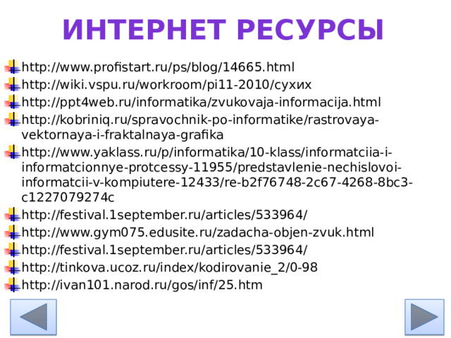 Интернет ресурсы http://www.profistart.ru/ps/blog/14665.html http://wiki.vspu.ru/workroom/pi11-2010/сухих http://ppt4web.ru/informatika/zvukovaja-informacija.html http://kobriniq.ru/spravochnik-po-informatike/rastrovaya-vektornaya-i-fraktalnaya-grafika http://www.yaklass.ru/p/informatika/10-klass/informatciia-i-informatcionnye-protcessy-11955/predstavlenie-nechislovoi-informatcii-v-kompiutere-12433/re-b2f76748-2c67-4268-8bc3-c1227079274c http://festival.1september.ru/articles/533964/ http://www.gym075.edusite.ru/zadacha-objen-zvuk.html http://festival.1september.ru/articles/533964/ http://tinkova.ucoz.ru/index/kodirovanie_2/0-98 http://ivan101.narod.ru/gos/inf/25.htm 
