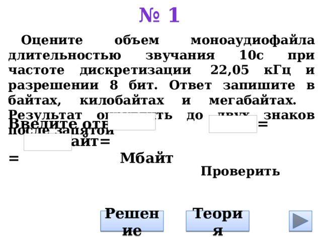 № 1 Оцените объем моноаудиофайла длительностью звучания 10с при частоте дискретизации  22,05 кГц и разрешении 8 бит. Ответ запишите в байтах, килобайтах и мегабайтах. Результат округлить до двух знаков после запятой         Введите ответ: байт = Кбайт= = Мбайт Теория Решение 