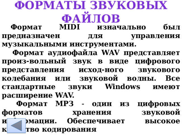 Форматы звуковых файлов  Формат MIDI изначально был предназначен для управления музыкальными инструментами.   Формат аудиофайла WAV представляет произ-вольный звук в виде цифрового представления исход-ного звукового колебания или звуковой волны. Все стандартные звуки Windows имеют расширение WAV.   Формат МРЗ  один из цифровых форматов хранения звуковой информации. Обеспечивает высокое качество кодирования 