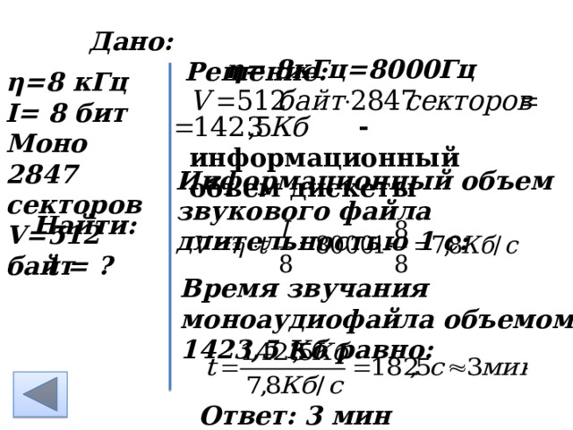 Дано: Решение: η= 8кГц =8000Гц         η=8 кГц I= 8 бит Моно 2847 секторов V=512 байт     - информационный объем дискеты Информационный объем звукового файла длительностью 1 с: Найти: t = ? Время звучания моноаудиофайла объемом 1423,5 Кб равно: Ответ: 3 мин  