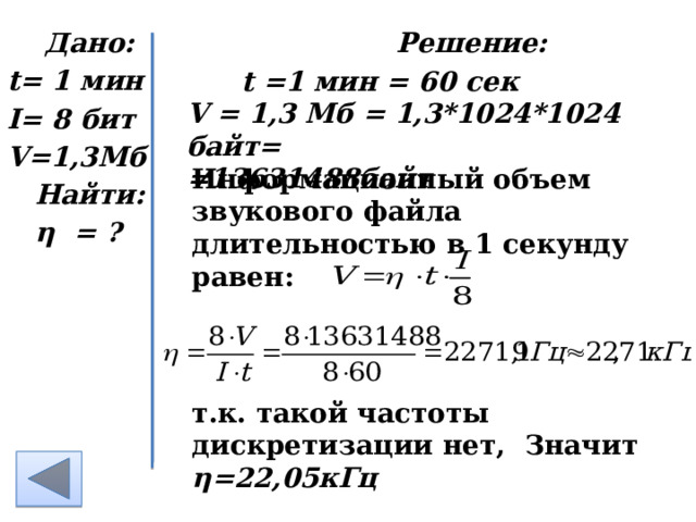  Дано: Решение: t= 1 мин I= 8 бит V=1,3Мб Найти: η = ?  t =1 мин = 60 сек V = 1,3 Мб = 1,3*1024*1024 байт= =13631488байт Информационный объем звукового файла длительностью в 1 секунду равен:  т.к. такой частоты дискретизации нет, Значит η=22,05кГц    